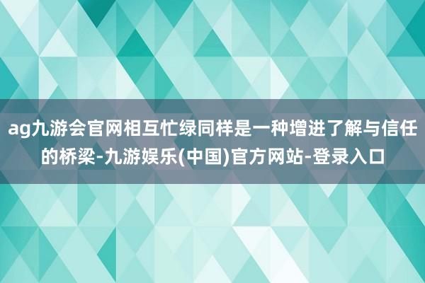 ag九游会官网相互忙绿同样是一种增进了解与信任的桥梁-九游娱乐(中国)官方网站-登录入口