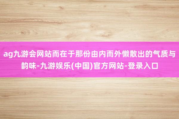 ag九游会网站而在于那份由内而外懒散出的气质与韵味-九游娱乐(中国)官方网站-登录入口