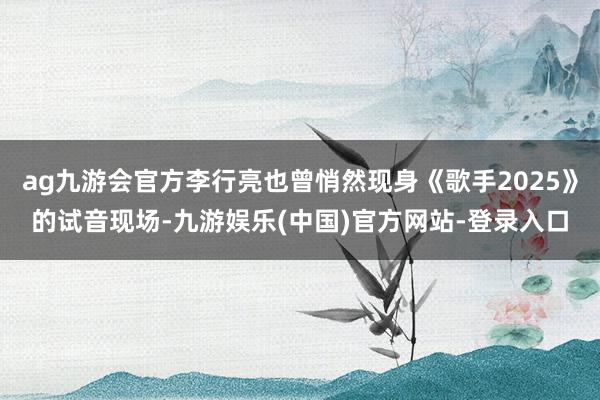 ag九游会官方李行亮也曾悄然现身《歌手2025》的试音现场-九游娱乐(中国)官方网站-登录入口