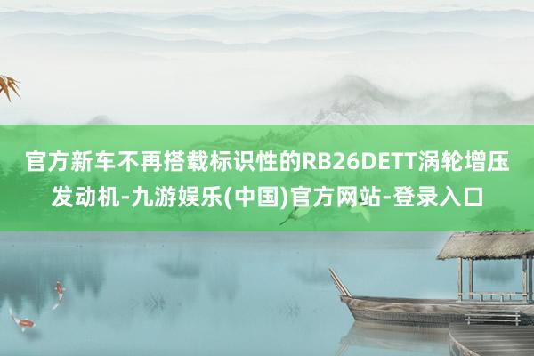 官方新车不再搭载标识性的RB26DETT涡轮增压发动机-九游娱乐(中国)官方网站-登录入口