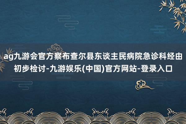 ag九游会官方察布查尔县东谈主民病院急诊科经由初步检讨-九游娱乐(中国)官方网站-登录入口