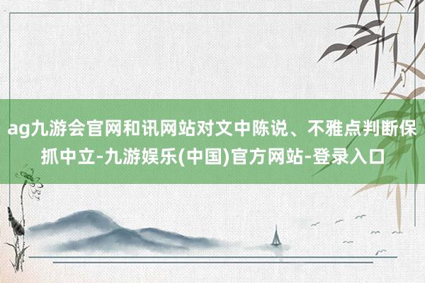 ag九游会官网和讯网站对文中陈说、不雅点判断保抓中立-九游娱乐(中国)官方网站-登录入口