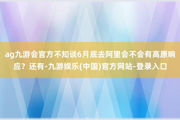 ag九游会官方不知谈6月底去阿里会不会有高原响应？还有-九游娱乐(中国)官方网站-登录入口