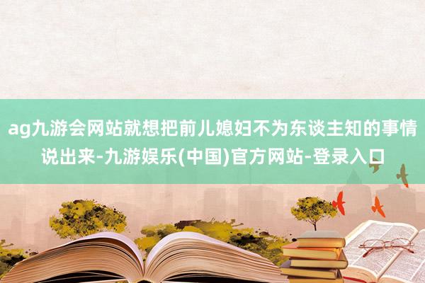 ag九游会网站就想把前儿媳妇不为东谈主知的事情说出来-九游娱乐(中国)官方网站-登录入口