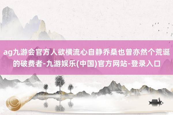 ag九游会官方人欲横流心自静乔桑也曾亦然个荒诞的破费者-九游娱乐(中国)官方网站-登录入口