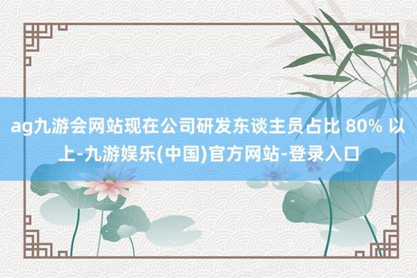 ag九游会网站现在公司研发东谈主员占比 80% 以上-九游娱乐(中国)官方网站-登录入口