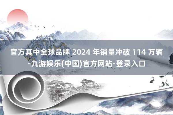 官方其中全球品牌 2024 年销量冲破 114 万辆-九游娱乐(中国)官方网站-登录入口