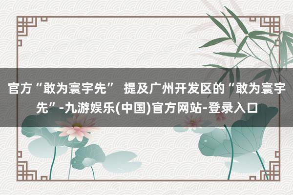 官方“敢为寰宇先”  提及广州开发区的“敢为寰宇先”-九游娱乐(中国)官方网站-登录入口