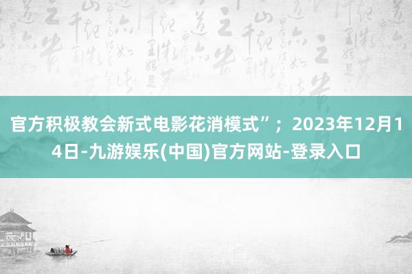 官方积极教会新式电影花消模式”；2023年12月14日-九游娱乐(中国)官方网站-登录入口