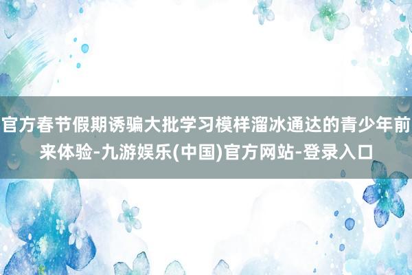 官方春节假期诱骗大批学习模样溜冰通达的青少年前来体验-九游娱乐(中国)官方网站-登录入口