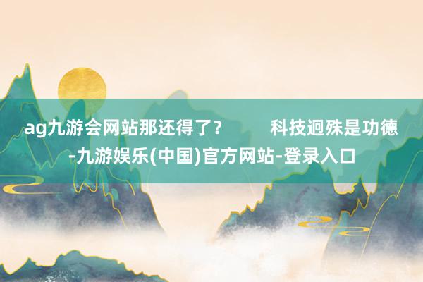 ag九游会网站那还得了？        科技迥殊是功德-九游娱乐(中国)官方网站-登录入口