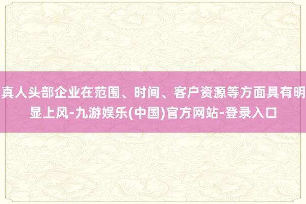 真人头部企业在范围、时间、客户资源等方面具有明显上风-九游娱乐(中国)官方网站-登录入口