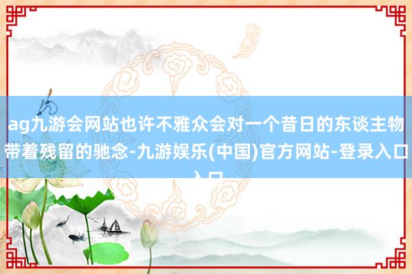 ag九游会网站也许不雅众会对一个昔日的东谈主物带着残留的驰念-九游娱乐(中国)官方网站-登录入口