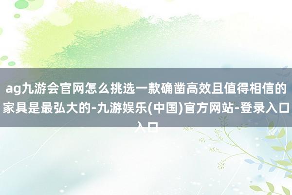 ag九游会官网怎么挑选一款确凿高效且值得相信的家具是最弘大的-九游娱乐(中国)官方网站-登录入口