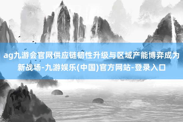 ag九游会官网供应链韧性升级与区域产能博弈成为新战场-九游娱乐(中国)官方网站-登录入口